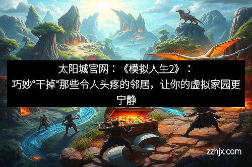 太阳城官网:《模拟人生2》:巧妙“干掉”那些令人头疼的邻居,让你的虚拟家园更宁静 太阳城官网:《模拟人生2》:巧妙“干掉”那些令人头疼的邻居,让你的虚拟家园更宁静